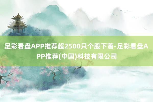 足彩看盘APP推荐超2500只个股下落-足彩看盘APP推荐(中国)科技有限公司