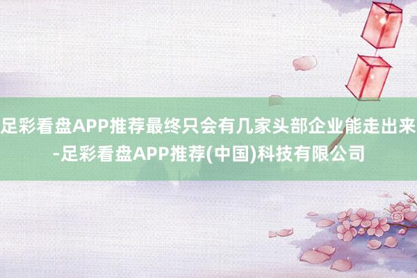 足彩看盘APP推荐最终只会有几家头部企业能走出来-足彩看盘APP推荐(中国)科技有限公司