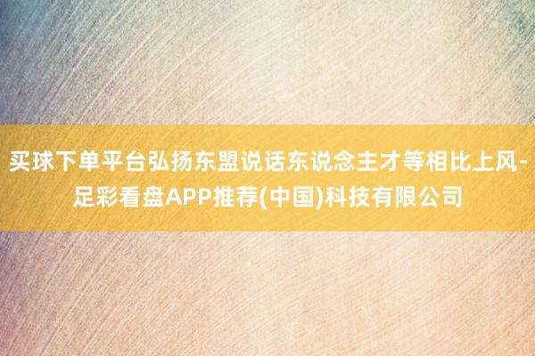 买球下单平台弘扬东盟说话东说念主才等相比上风-足彩看盘APP推荐(中国)科技有限公司