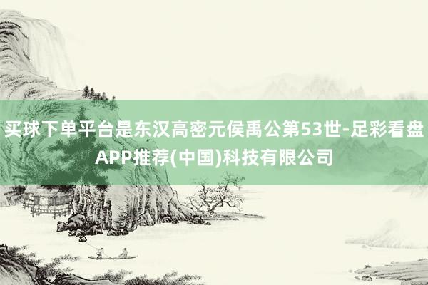 买球下单平台是东汉高密元侯禹公第53世-足彩看盘APP推荐(中国)科技有限公司
