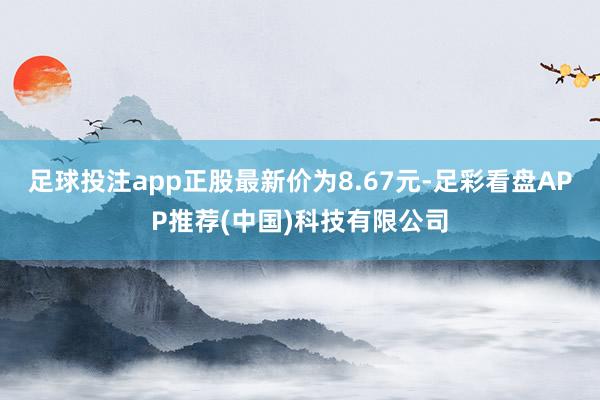 足球投注app正股最新价为8.67元-足彩看盘APP推荐(中国)科技有限公司