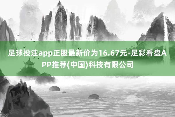 足球投注app正股最新价为16.67元-足彩看盘APP推荐(中国)科技有限公司