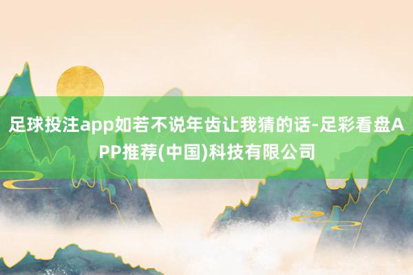 足球投注app如若不说年齿让我猜的话-足彩看盘APP推荐(中国)科技有限公司