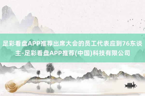 足彩看盘APP推荐出席大会的员工代表应到76东谈主-足彩看盘APP推荐(中国)科技有限公司