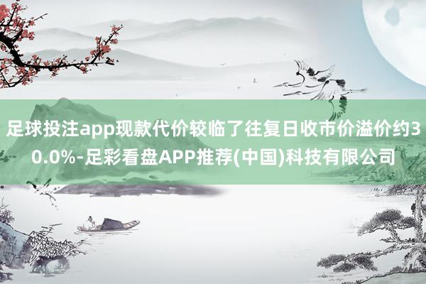 足球投注app现款代价较临了往复日收市价溢价约30.0%-足彩看盘APP推荐(中国)科技有限公司
