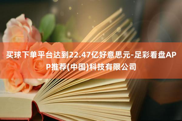 买球下单平台达到22.47亿好意思元-足彩看盘APP推荐(中国)科技有限公司