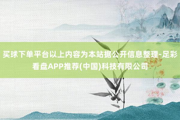 买球下单平台以上内容为本站据公开信息整理-足彩看盘APP推荐(中国)科技有限公司
