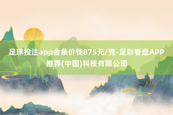 足球投注app金条价钱875元/克-足彩看盘APP推荐(中国)科技有限公司
