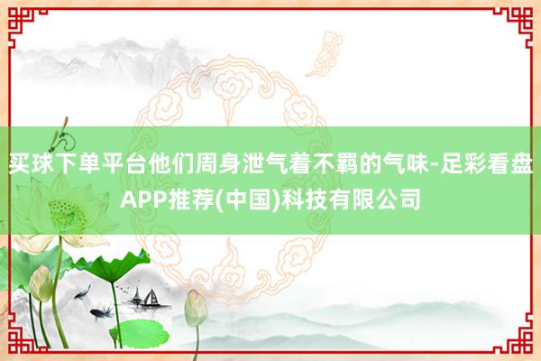 买球下单平台他们周身泄气着不羁的气味-足彩看盘APP推荐(中国)科技有限公司