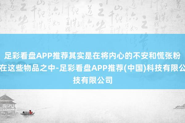 足彩看盘APP推荐其实是在将内心的不安和慌张粉饰在这些物品之中-足彩看盘APP推荐(中国)科技有限公司