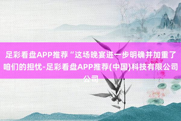 足彩看盘APP推荐“这场晚宴进一步明确并加重了咱们的担忧-足彩看盘APP推荐(中国)科技有限公司