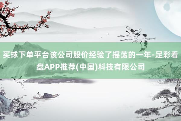 买球下单平台该公司股价经验了摇荡的一年-足彩看盘APP推荐(中国)科技有限公司