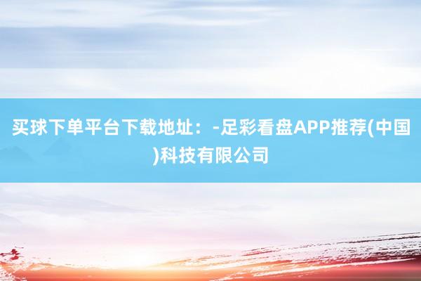 买球下单平台下载地址：-足彩看盘APP推荐(中国)科技有限公司