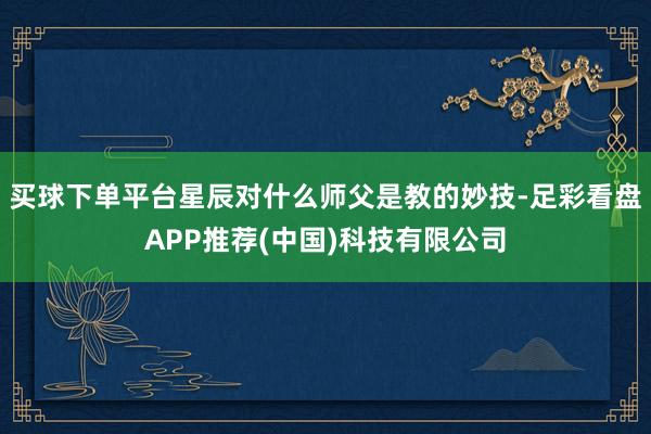 买球下单平台星辰对什么师父是教的妙技-足彩看盘APP推荐(中国)科技有限公司