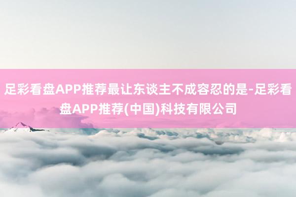 足彩看盘APP推荐最让东谈主不成容忍的是-足彩看盘APP推荐(中国)科技有限公司