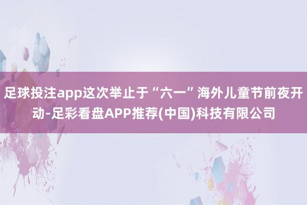 足球投注app这次举止于“六一”海外儿童节前夜开动-足彩看盘APP推荐(中国)科技有限公司