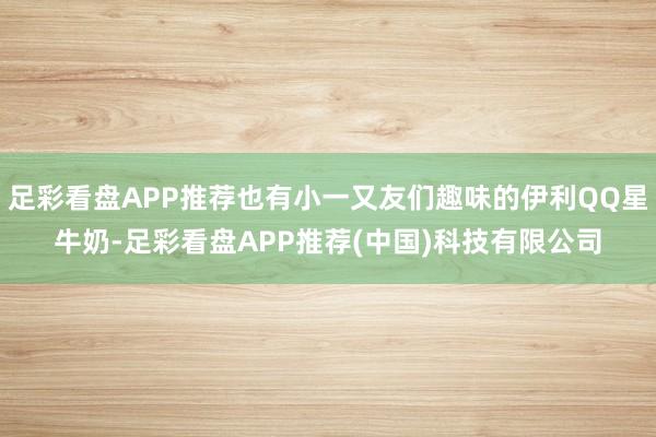 足彩看盘APP推荐也有小一又友们趣味的伊利QQ星牛奶-足彩看盘APP推荐(中国)科技有限公司