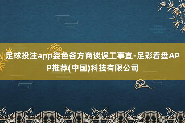 足球投注app姿色各方商谈误工事宜-足彩看盘APP推荐(中国)科技有限公司