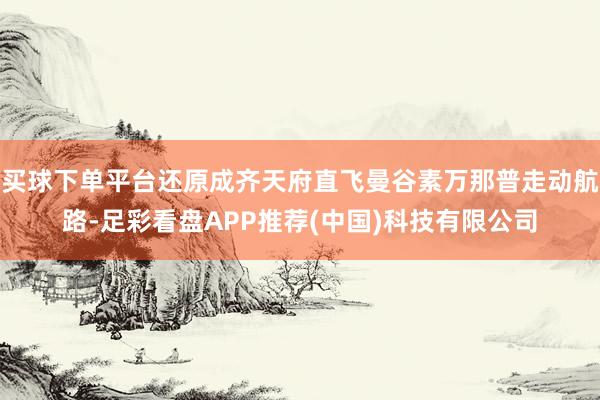 买球下单平台还原成齐天府直飞曼谷素万那普走动航路-足彩看盘APP推荐(中国)科技有限公司