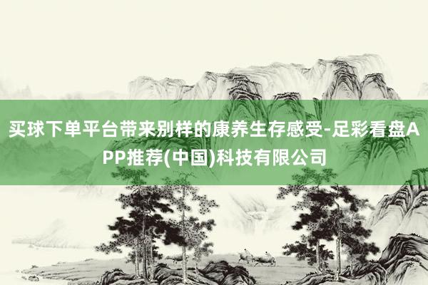 买球下单平台带来别样的康养生存感受-足彩看盘APP推荐(中国)科技有限公司