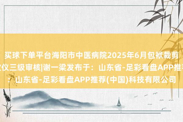 买球下单平台海阳市中医病院2025年6月包袱裁剪 |董丫菁二级审核|王欣仪三级审核|谢一梁发布于：山东省-足彩看盘APP推荐(中国)科技有限公司
