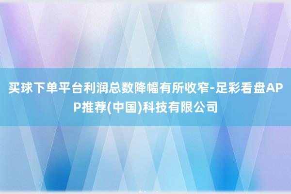 买球下单平台利润总数降幅有所收窄-足彩看盘APP推荐(中国)科技有限公司