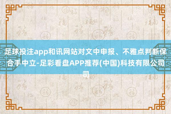 足球投注app和讯网站对文中申报、不雅点判断保合手中立-足彩看盘APP推荐(中国)科技有限公司
