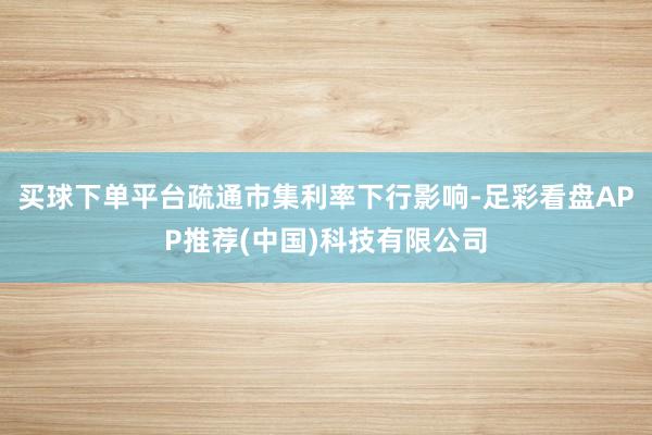 买球下单平台疏通市集利率下行影响-足彩看盘APP推荐(中国)科技有限公司