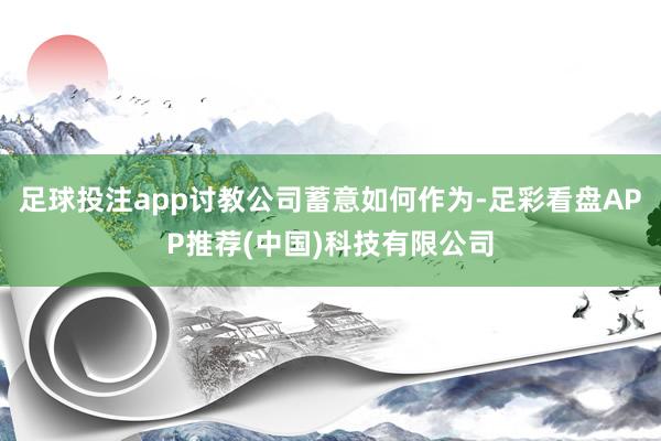足球投注app讨教公司蓄意如何作为-足彩看盘APP推荐(中国)科技有限公司
