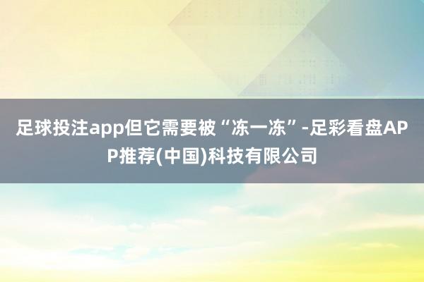 足球投注app但它需要被“冻一冻”-足彩看盘APP推荐(中国)科技有限公司
