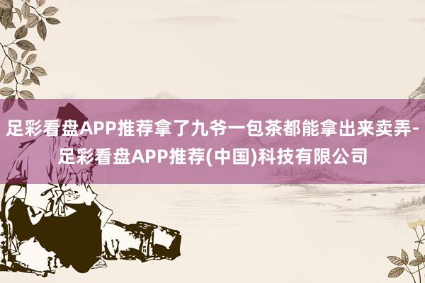 足彩看盘APP推荐拿了九爷一包茶都能拿出来卖弄-足彩看盘APP推荐(中国)科技有限公司