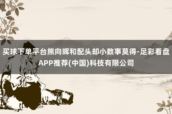 买球下单平台熊向晖和配头却小数事莫得-足彩看盘APP推荐(中国)科技有限公司