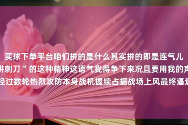 买球下单平台咱们拼的是什么其实拼的即是连气儿勇于亮剑、勇于＂空中拼刺刀＂的这种精神这语气我得争下来况且要用我的声威回荡为我的胜势经过数轮热烈攻防本身战机握续占据战场上风最终逼退了外军机海空卫士捍卫主权寸土不让开首 | 央视新闻-足彩看盘APP推荐(中国)科技有限公司