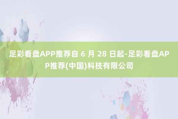 足彩看盘APP推荐自 6 月 28 日起-足彩看盘APP推荐(中国)科技有限公司