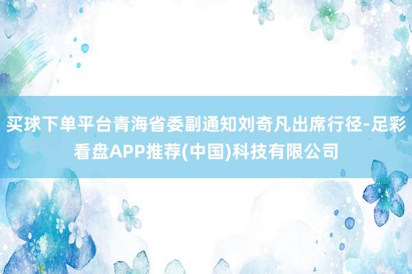 买球下单平台青海省委副通知刘奇凡出席行径-足彩看盘APP推荐(中国)科技有限公司