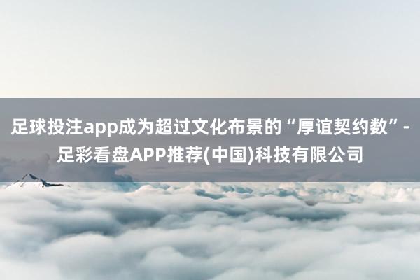 足球投注app成为超过文化布景的“厚谊契约数”-足彩看盘APP推荐(中国)科技有限公司