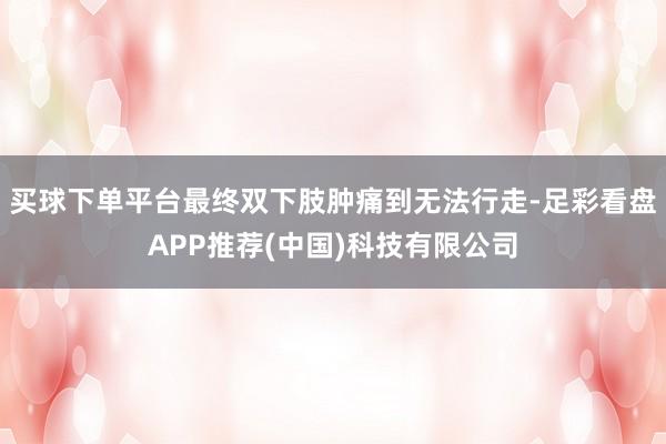 买球下单平台最终双下肢肿痛到无法行走-足彩看盘APP推荐(中国)科技有限公司
