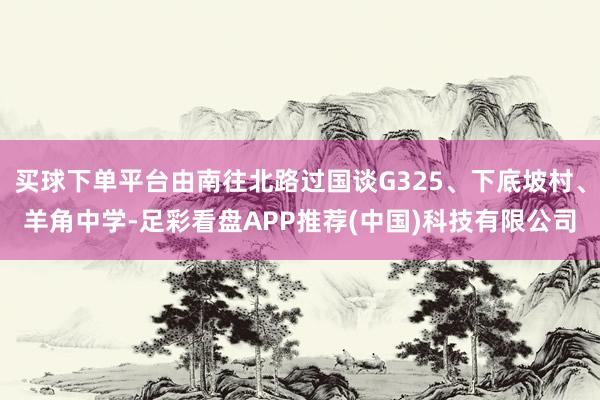 买球下单平台由南往北路过国谈G325、下底坡村、羊角中学-足彩看盘APP推荐(中国)科技有限公司