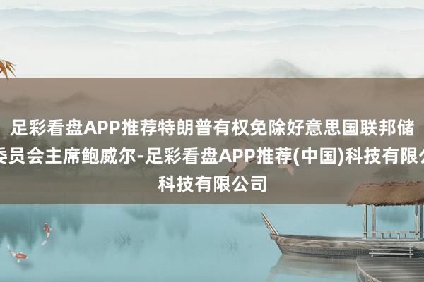 足彩看盘APP推荐特朗普有权免除好意思国联邦储备委员会主席鲍威尔-足彩看盘APP推荐(中国)科技有限公司
