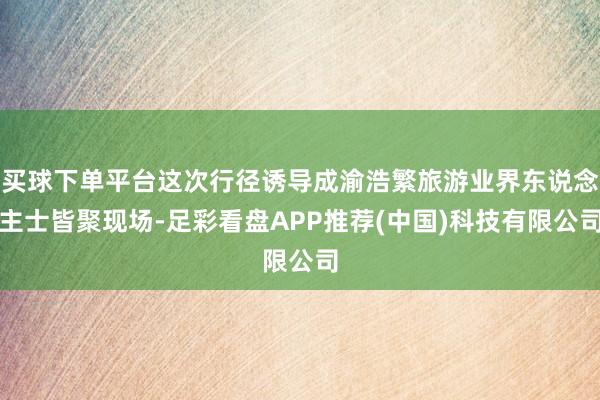 买球下单平台这次行径诱导成渝浩繁旅游业界东说念主士皆聚现场-足彩看盘APP推荐(中国)科技有限公司