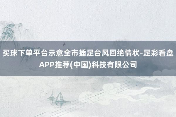 买球下单平台示意全市插足台风回绝情状-足彩看盘APP推荐(中国)科技有限公司