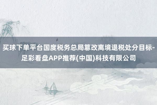 买球下单平台国度税务总局篡改离境退税处分目标-足彩看盘APP推荐(中国)科技有限公司