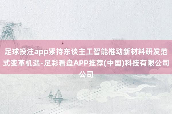 足球投注app紧持东谈主工智能推动新材料研发范式变革机遇-足彩看盘APP推荐(中国)科技有限公司