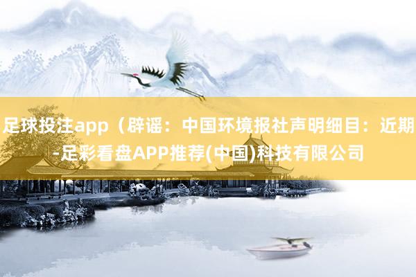 足球投注app（辟谣：中国环境报社声明细目：近期-足彩看盘APP推荐(中国)科技有限公司