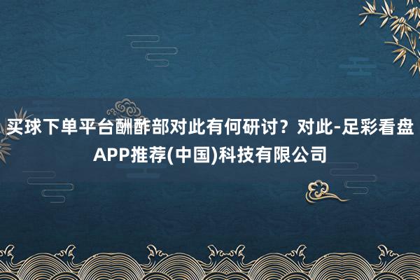 买球下单平台酬酢部对此有何研讨？对此-足彩看盘APP推荐(中国)科技有限公司