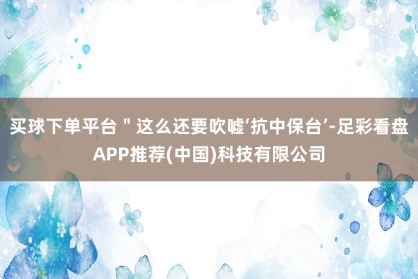 买球下单平台＂这么还要吹嘘‘抗中保台’-足彩看盘APP推荐(中国)科技有限公司