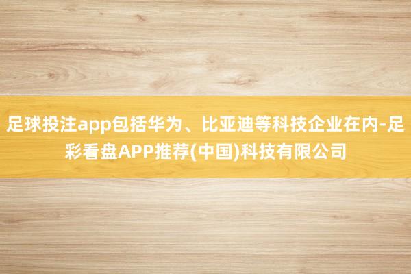 足球投注app包括华为、比亚迪等科技企业在内-足彩看盘APP推荐(中国)科技有限公司