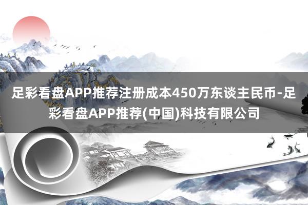 足彩看盘APP推荐注册成本450万东谈主民币-足彩看盘APP推荐(中国)科技有限公司
