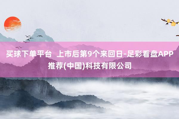 买球下单平台  上市后第9个来回日-足彩看盘APP推荐(中国)科技有限公司