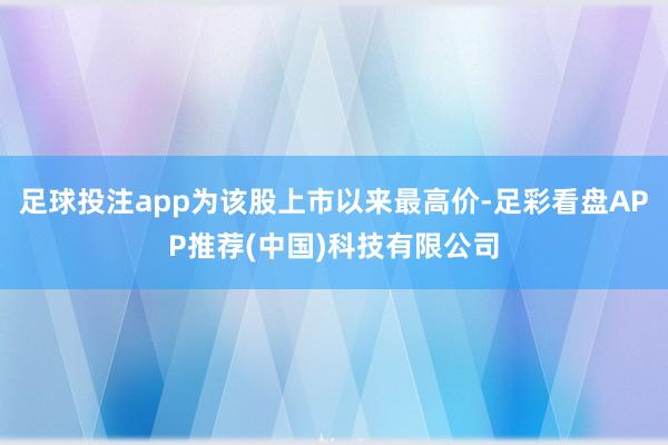 足球投注app为该股上市以来最高价-足彩看盘APP推荐(中国)科技有限公司